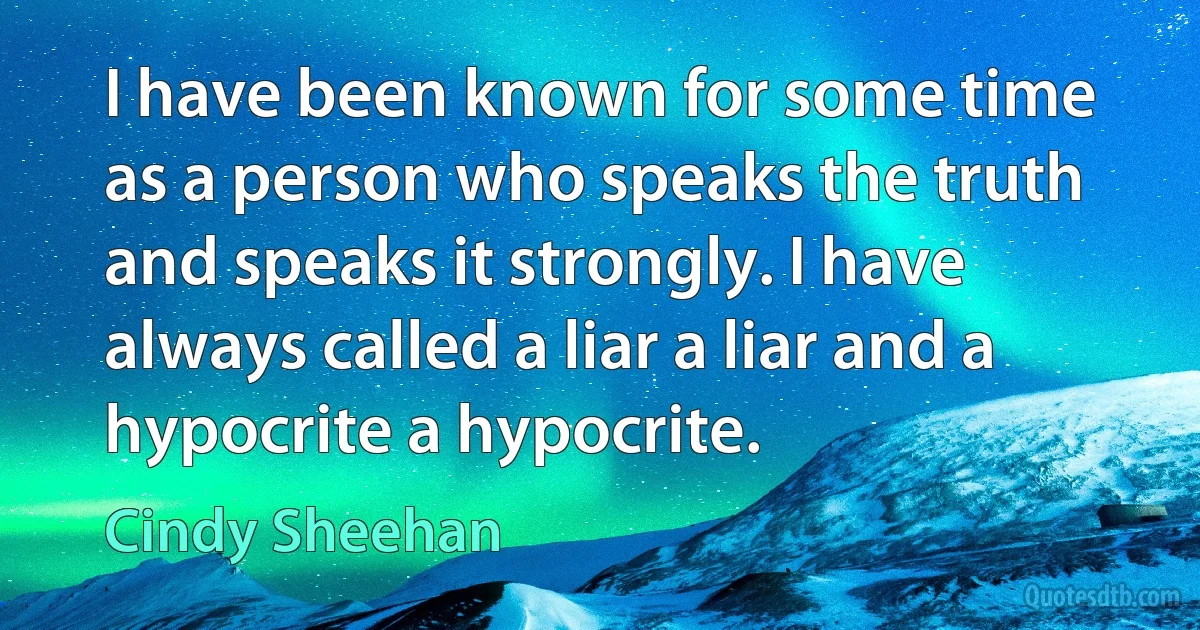 I have been known for some time as a person who speaks the truth and speaks it strongly. I have always called a liar a liar and a hypocrite a hypocrite. (Cindy Sheehan)