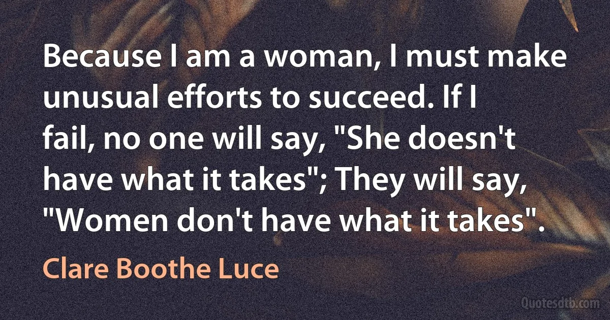 Because I am a woman, I must make unusual efforts to succeed. If I fail, no one will say, "She doesn't have what it takes"; They will say, "Women don't have what it takes". (Clare Boothe Luce)