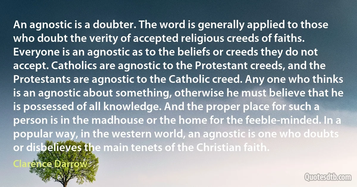 An agnostic is a doubter. The word is generally applied to those who doubt the verity of accepted religious creeds of faiths. Everyone is an agnostic as to the beliefs or creeds they do not accept. Catholics are agnostic to the Protestant creeds, and the Protestants are agnostic to the Catholic creed. Any one who thinks is an agnostic about something, otherwise he must believe that he is possessed of all knowledge. And the proper place for such a person is in the madhouse or the home for the feeble-minded. In a popular way, in the western world, an agnostic is one who doubts or disbelieves the main tenets of the Christian faith. (Clarence Darrow)