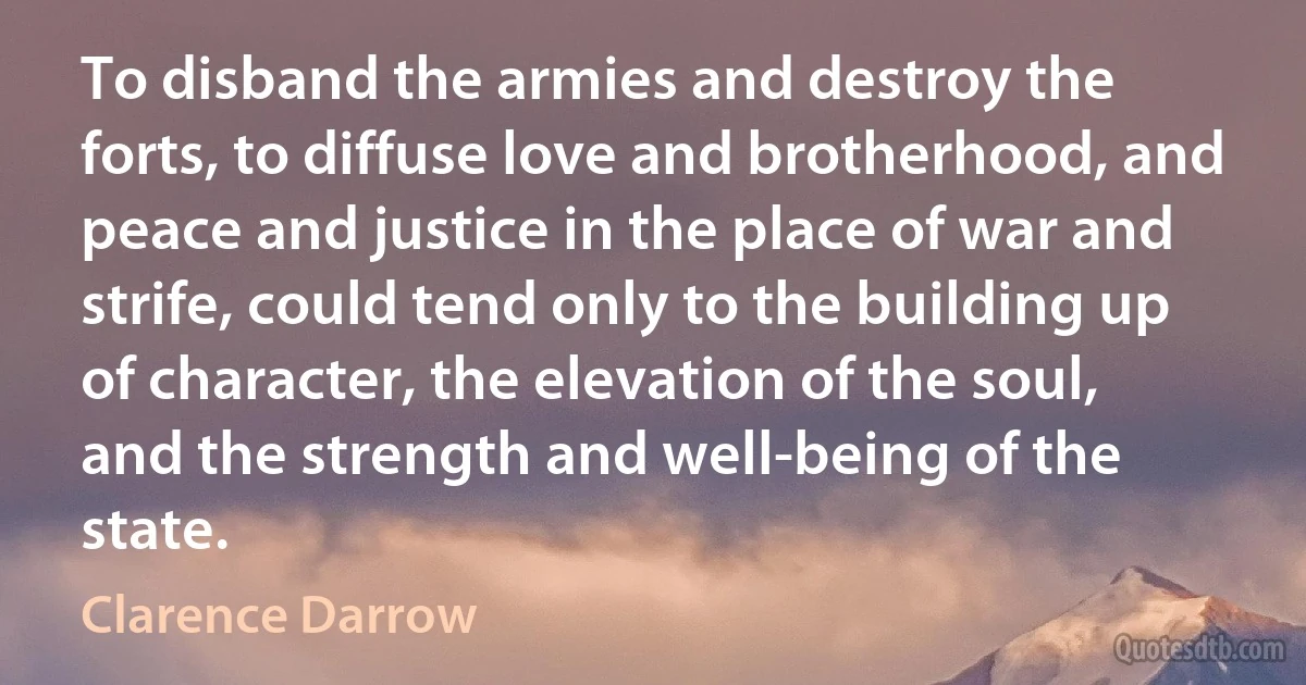 To disband the armies and destroy the forts, to diffuse love and brotherhood, and peace and justice in the place of war and strife, could tend only to the building up of character, the elevation of the soul, and the strength and well-being of the state. (Clarence Darrow)