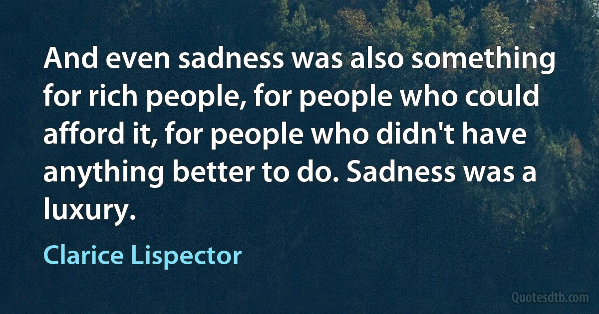 And even sadness was also something for rich people, for people who could afford it, for people who didn't have anything better to do. Sadness was a luxury. (Clarice Lispector)