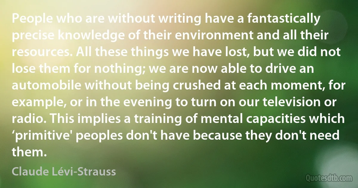 People who are without writing have a fantastically precise knowledge of their environment and all their resources. All these things we have lost, but we did not lose them for nothing; we are now able to drive an automobile without being crushed at each moment, for example, or in the evening to turn on our television or radio. This implies a training of mental capacities which ‘primitive' peoples don't have because they don't need them. (Claude Lévi-Strauss)