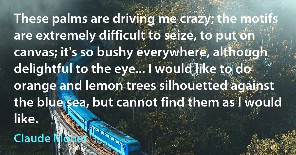 These palms are driving me crazy; the motifs are extremely difficult to seize, to put on canvas; it's so bushy everywhere, although delightful to the eye... I would like to do orange and lemon trees silhouetted against the blue sea, but cannot find them as I would like. (Claude Monet)