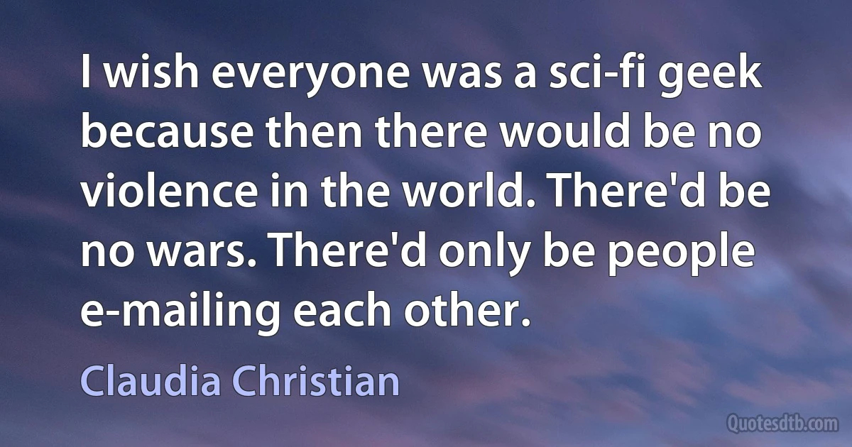 I wish everyone was a sci-fi geek because then there would be no violence in the world. There'd be no wars. There'd only be people e-mailing each other. (Claudia Christian)