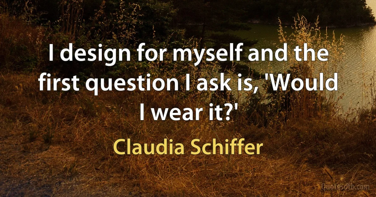 I design for myself and the first question I ask is, 'Would I wear it?' (Claudia Schiffer)