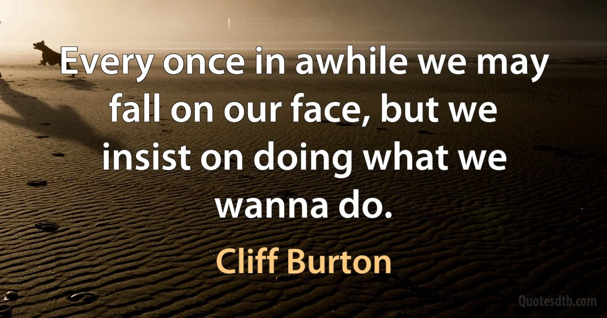 Every once in awhile we may fall on our face, but we insist on doing what we wanna do. (Cliff Burton)