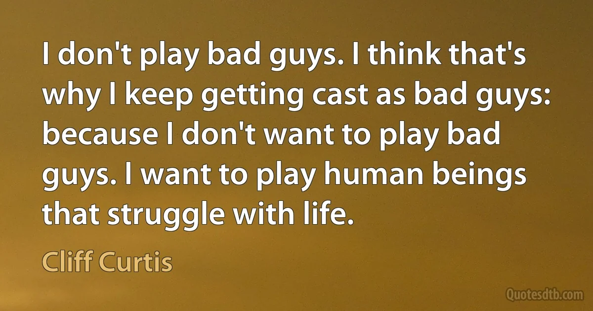 I don't play bad guys. I think that's why I keep getting cast as bad guys: because I don't want to play bad guys. I want to play human beings that struggle with life. (Cliff Curtis)