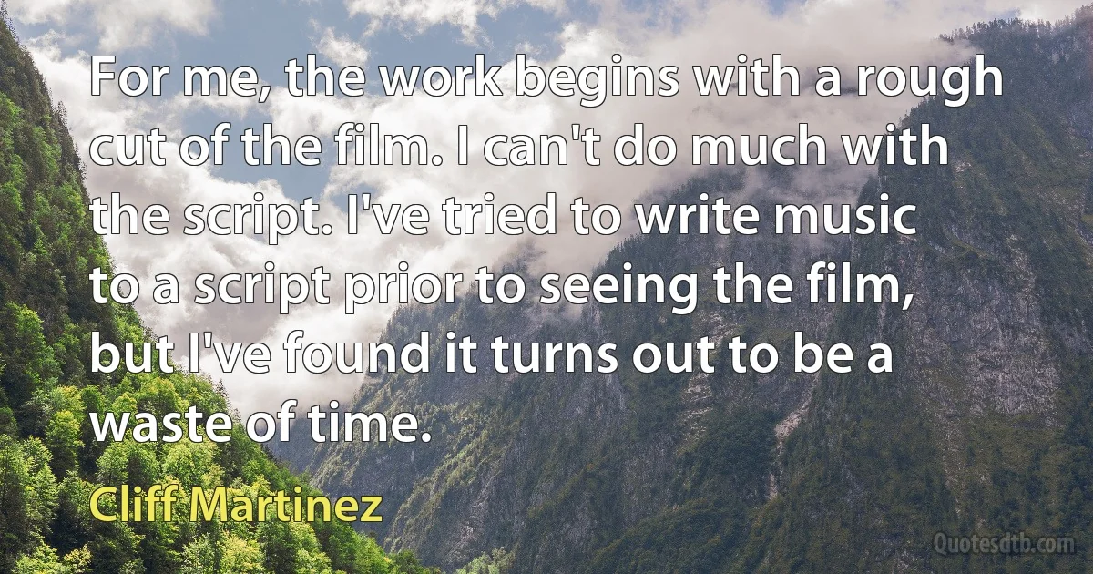 For me, the work begins with a rough cut of the film. I can't do much with the script. I've tried to write music to a script prior to seeing the film, but I've found it turns out to be a waste of time. (Cliff Martinez)