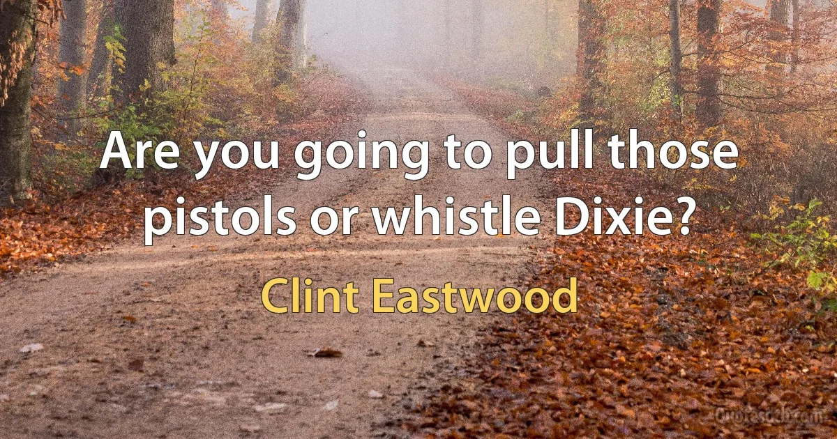 Are you going to pull those pistols or whistle Dixie? (Clint Eastwood)