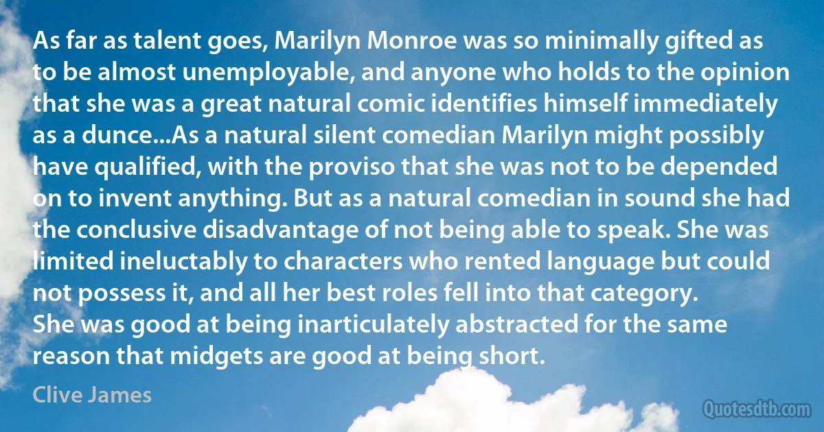 As far as talent goes, Marilyn Monroe was so minimally gifted as to be almost unemployable, and anyone who holds to the opinion that she was a great natural comic identifies himself immediately as a dunce...As a natural silent comedian Marilyn might possibly have qualified, with the proviso that she was not to be depended on to invent anything. But as a natural comedian in sound she had the conclusive disadvantage of not being able to speak. She was limited ineluctably to characters who rented language but could not possess it, and all her best roles fell into that category. She was good at being inarticulately abstracted for the same reason that midgets are good at being short. (Clive James)