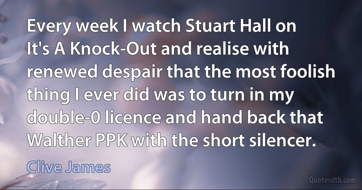 Every week I watch Stuart Hall on It's A Knock-Out and realise with renewed despair that the most foolish thing I ever did was to turn in my double-0 licence and hand back that Walther PPK with the short silencer. (Clive James)