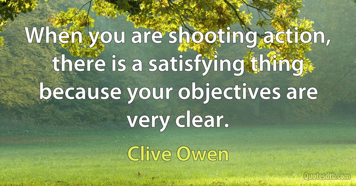 When you are shooting action, there is a satisfying thing because your objectives are very clear. (Clive Owen)