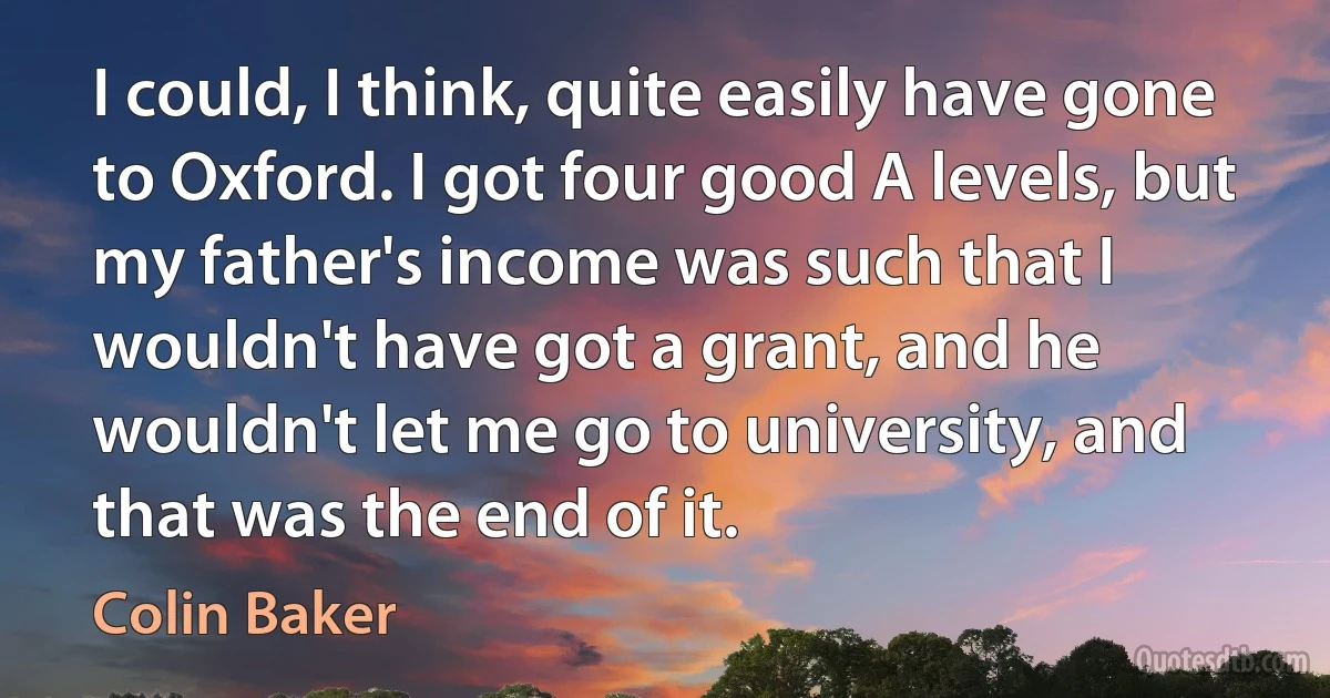 I could, I think, quite easily have gone to Oxford. I got four good A levels, but my father's income was such that I wouldn't have got a grant, and he wouldn't let me go to university, and that was the end of it. (Colin Baker)