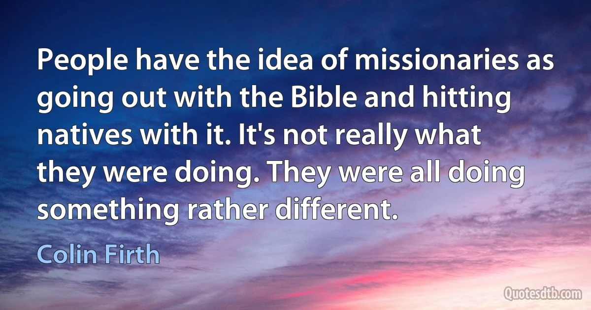 People have the idea of missionaries as going out with the Bible and hitting natives with it. It's not really what they were doing. They were all doing something rather different. (Colin Firth)