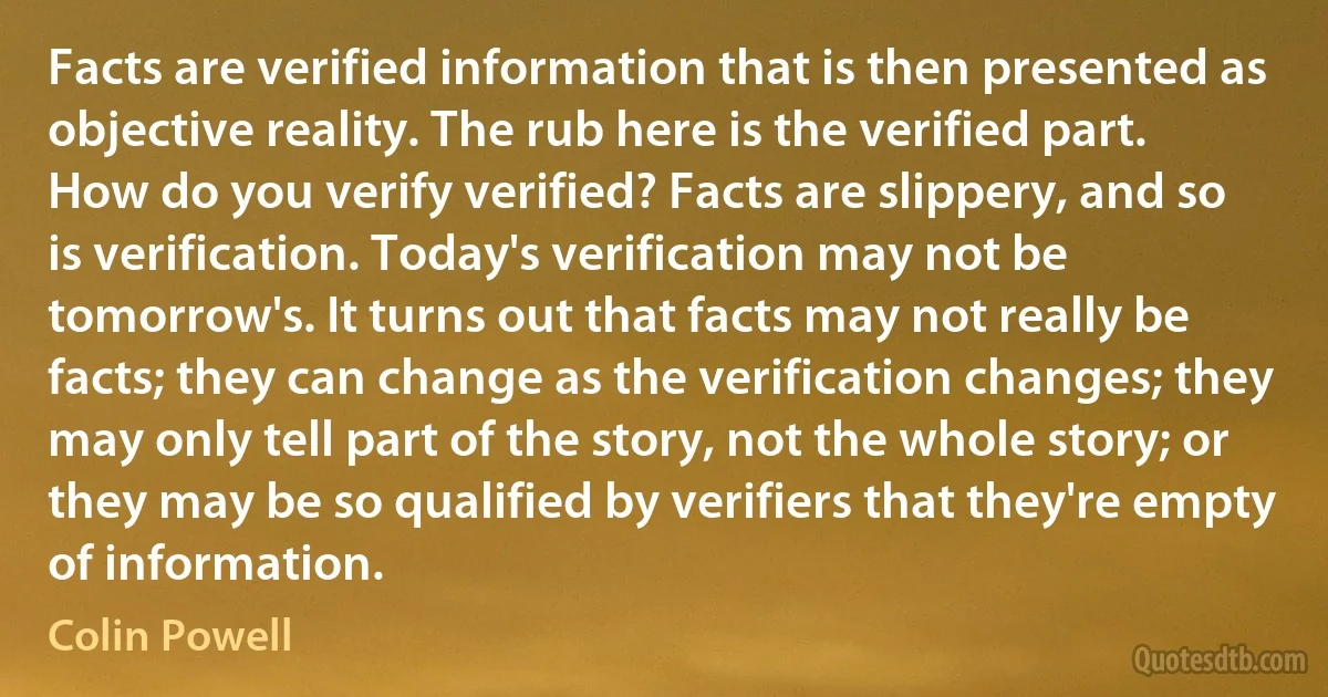 Facts are verified information that is then presented as objective reality. The rub here is the verified part. How do you verify verified? Facts are slippery, and so is verification. Today's verification may not be tomorrow's. It turns out that facts may not really be facts; they can change as the verification changes; they may only tell part of the story, not the whole story; or they may be so qualified by verifiers that they're empty of information. (Colin Powell)