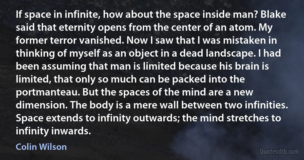 If space in infinite, how about the space inside man? Blake said that eternity opens from the center of an atom. My former terror vanished. Now I saw that I was mistaken in thinking of myself as an object in a dead landscape. I had been assuming that man is limited because his brain is limited, that only so much can be packed into the portmanteau. But the spaces of the mind are a new dimension. The body is a mere wall between two infinities. Space extends to infinity outwards; the mind stretches to infinity inwards. (Colin Wilson)