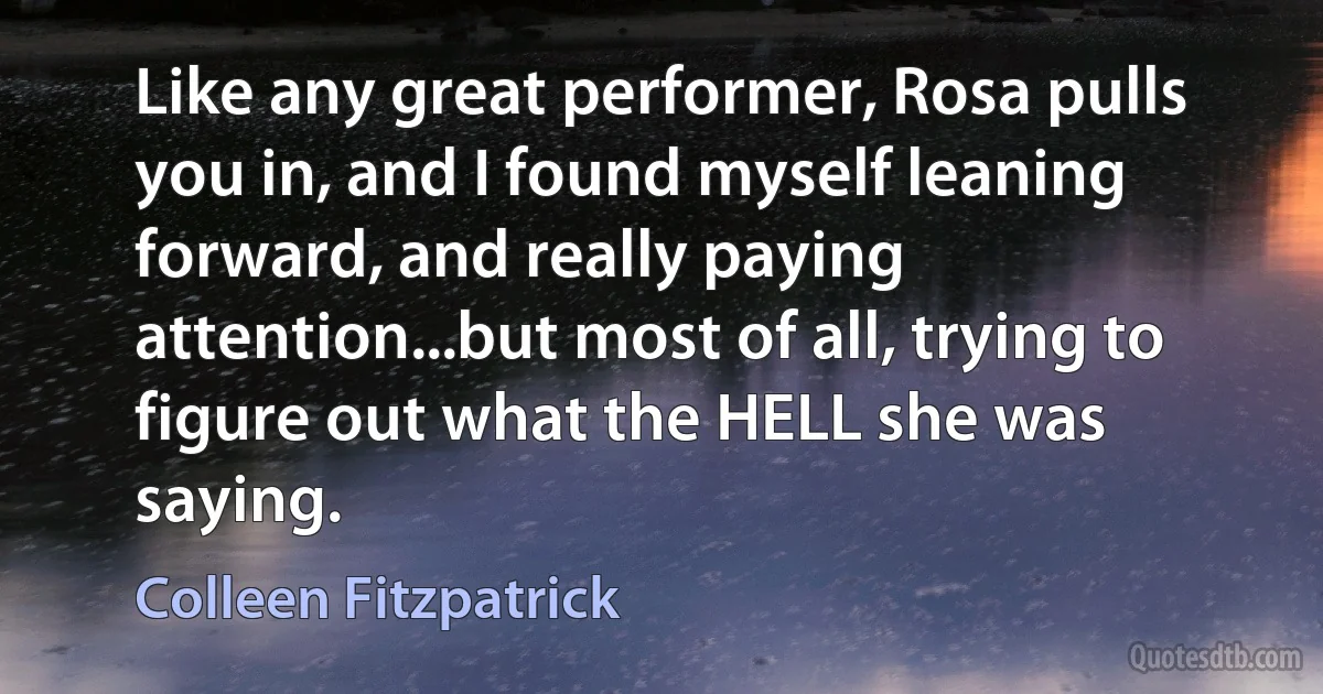 Like any great performer, Rosa pulls you in, and I found myself leaning forward, and really paying attention...but most of all, trying to figure out what the HELL she was saying. (Colleen Fitzpatrick)