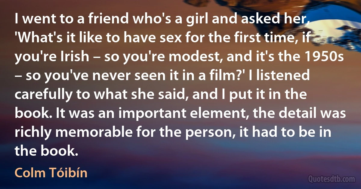 I went to a friend who's a girl and asked her, 'What's it like to have sex for the first time, if you're Irish – so you're modest, and it's the 1950s – so you've never seen it in a film?' I listened carefully to what she said, and I put it in the book. It was an important element, the detail was richly memorable for the person, it had to be in the book. (Colm Tóibín)