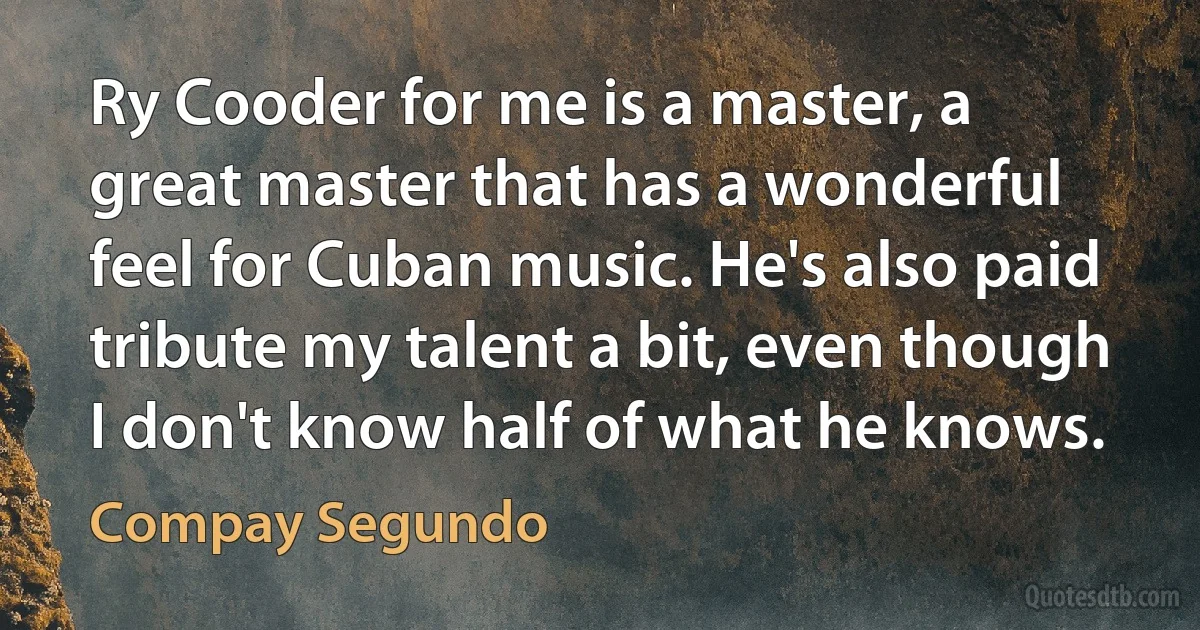 Ry Cooder for me is a master, a great master that has a wonderful feel for Cuban music. He's also paid tribute my talent a bit, even though I don't know half of what he knows. (Compay Segundo)