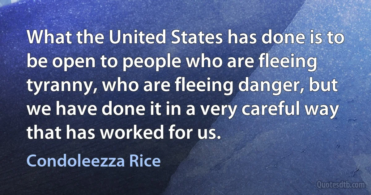 What the United States has done is to be open to people who are fleeing tyranny, who are fleeing danger, but we have done it in a very careful way that has worked for us. (Condoleezza Rice)