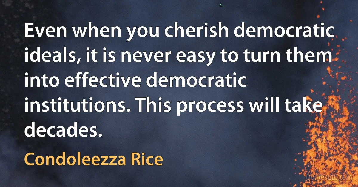 Even when you cherish democratic ideals, it is never easy to turn them into effective democratic institutions. This process will take decades. (Condoleezza Rice)