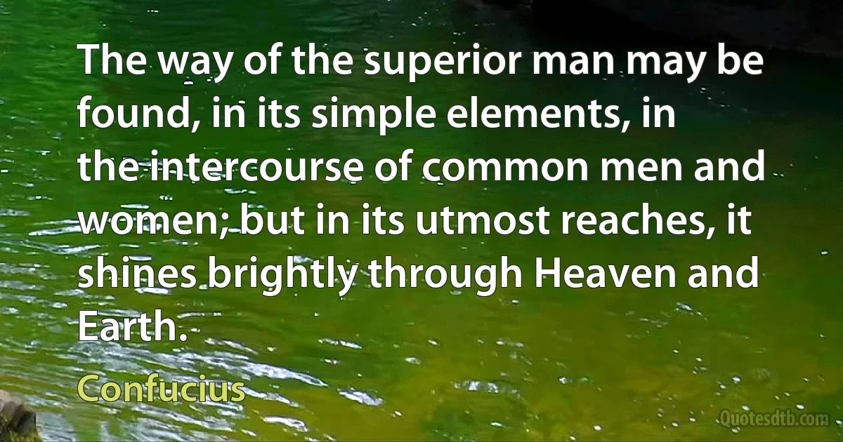 The way of the superior man may be found, in its simple elements, in the intercourse of common men and women; but in its utmost reaches, it shines brightly through Heaven and Earth. (Confucius)