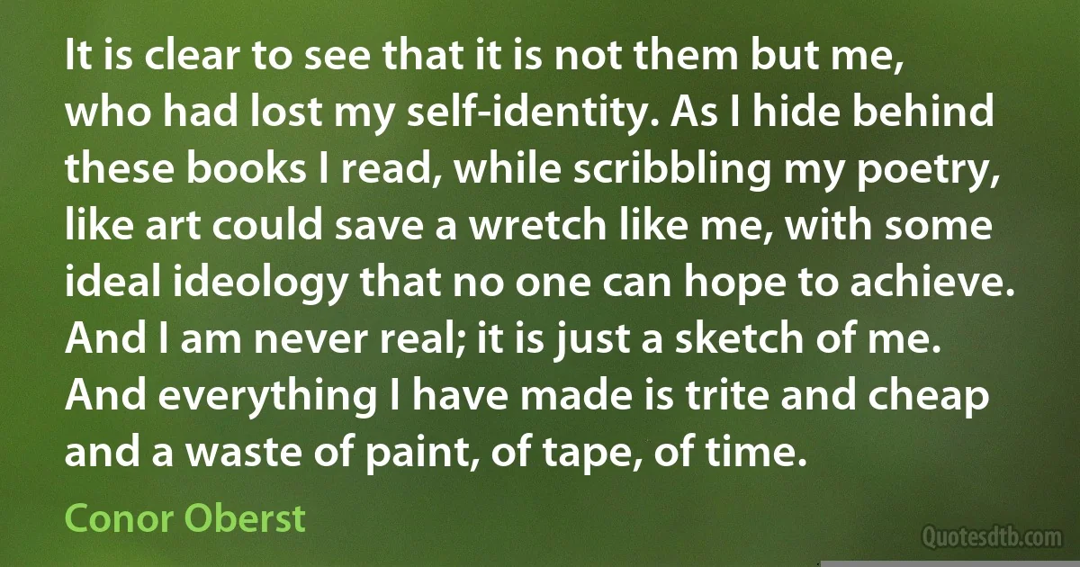 It is clear to see that it is not them but me, who had lost my self-identity. As I hide behind these books I read, while scribbling my poetry, like art could save a wretch like me, with some ideal ideology that no one can hope to achieve. And I am never real; it is just a sketch of me. And everything I have made is trite and cheap and a waste of paint, of tape, of time. (Conor Oberst)