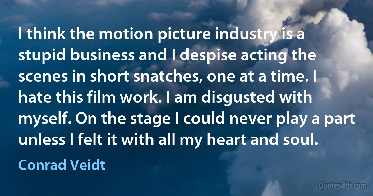 I think the motion picture industry is a stupid business and I despise acting the scenes in short snatches, one at a time. I hate this film work. I am disgusted with myself. On the stage I could never play a part unless I felt it with all my heart and soul. (Conrad Veidt)