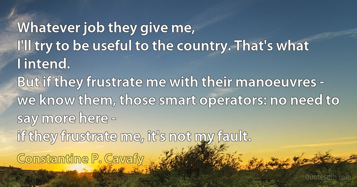 Whatever job they give me,
I'll try to be useful to the country. That's what I intend.
But if they frustrate me with their manoeuvres -
we know them, those smart operators: no need to say more here -
if they frustrate me, it's not my fault. (Constantine P. Cavafy)