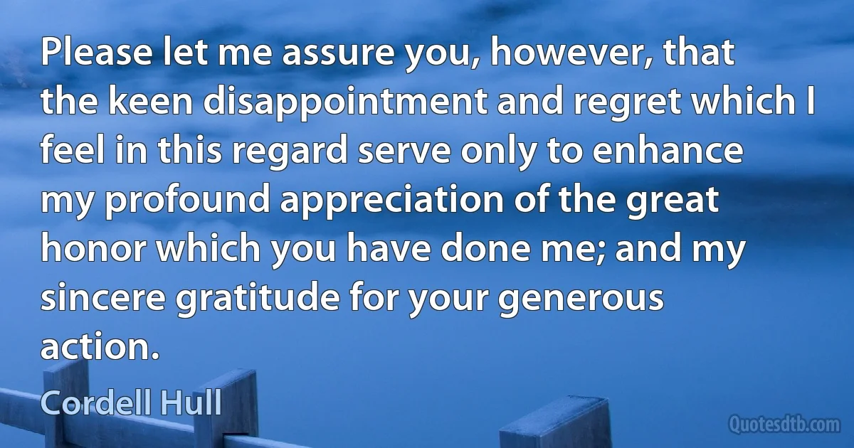 Please let me assure you, however, that the keen disappointment and regret which I feel in this regard serve only to enhance my profound appreciation of the great honor which you have done me; and my sincere gratitude for your generous action. (Cordell Hull)