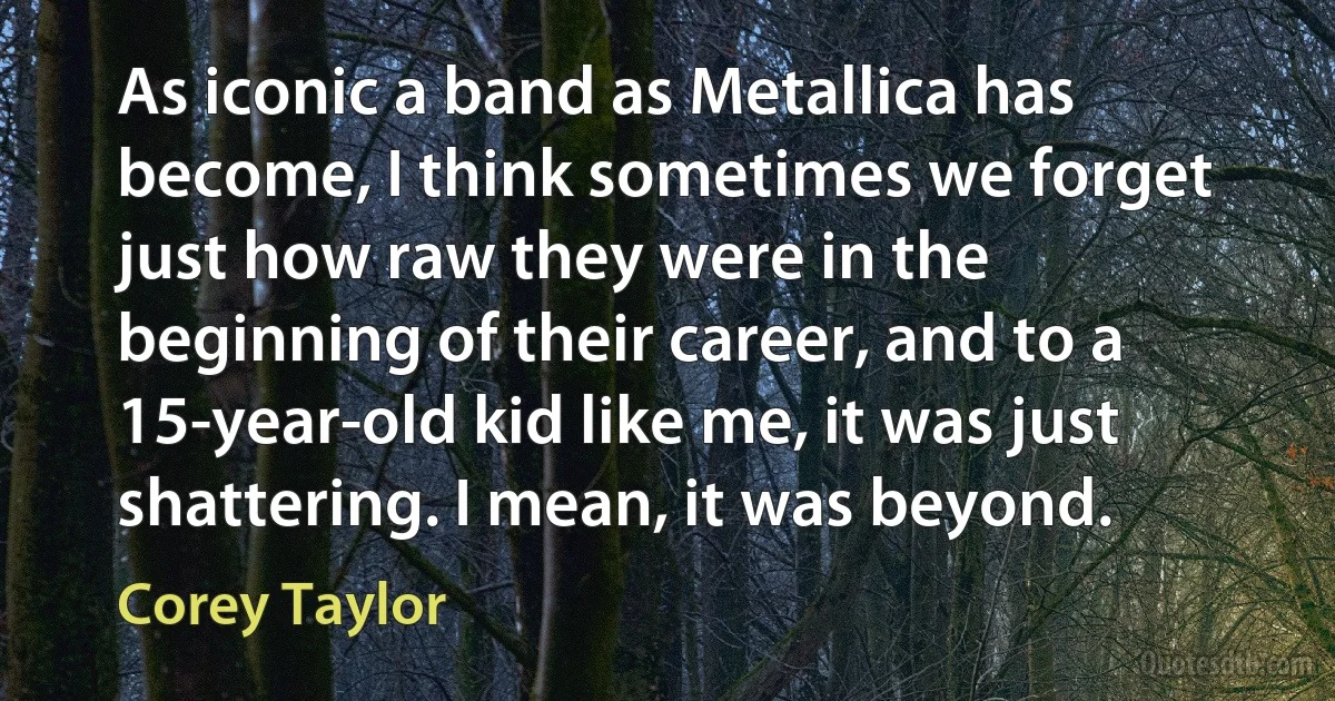 As iconic a band as Metallica has become, I think sometimes we forget just how raw they were in the beginning of their career, and to a 15-year-old kid like me, it was just shattering. I mean, it was beyond. (Corey Taylor)