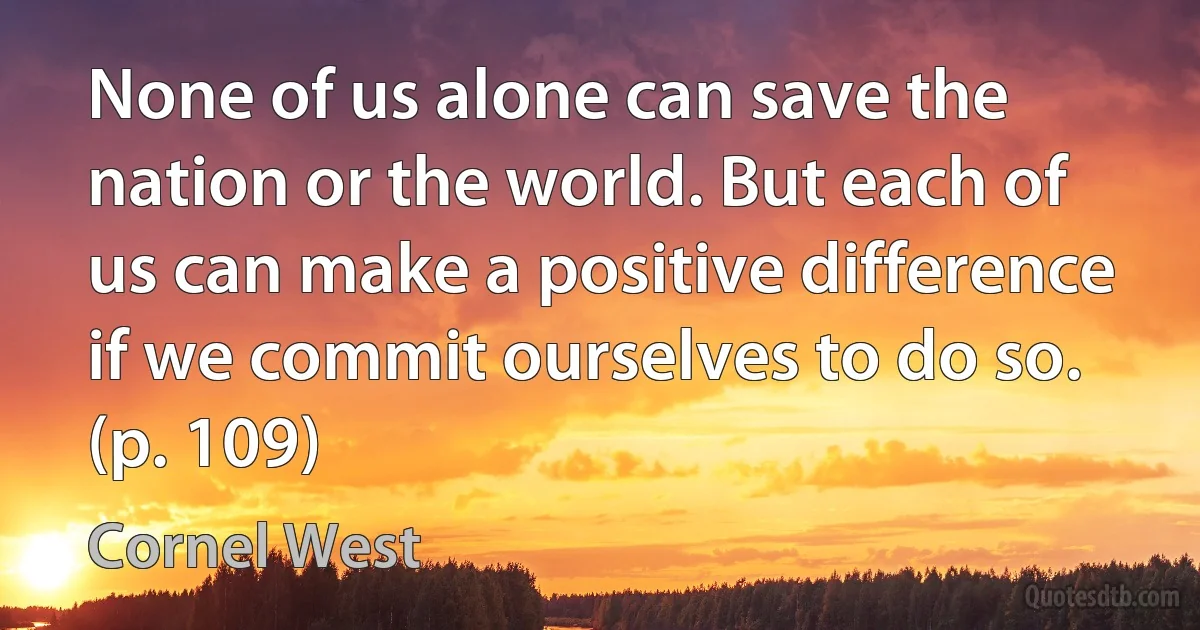 None of us alone can save the nation or the world. But each of us can make a positive difference if we commit ourselves to do so. (p. 109) (Cornel West)