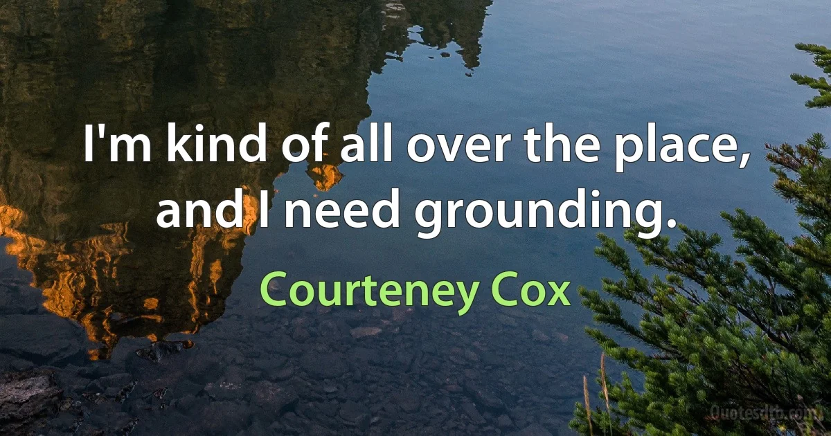 I'm kind of all over the place, and I need grounding. (Courteney Cox)