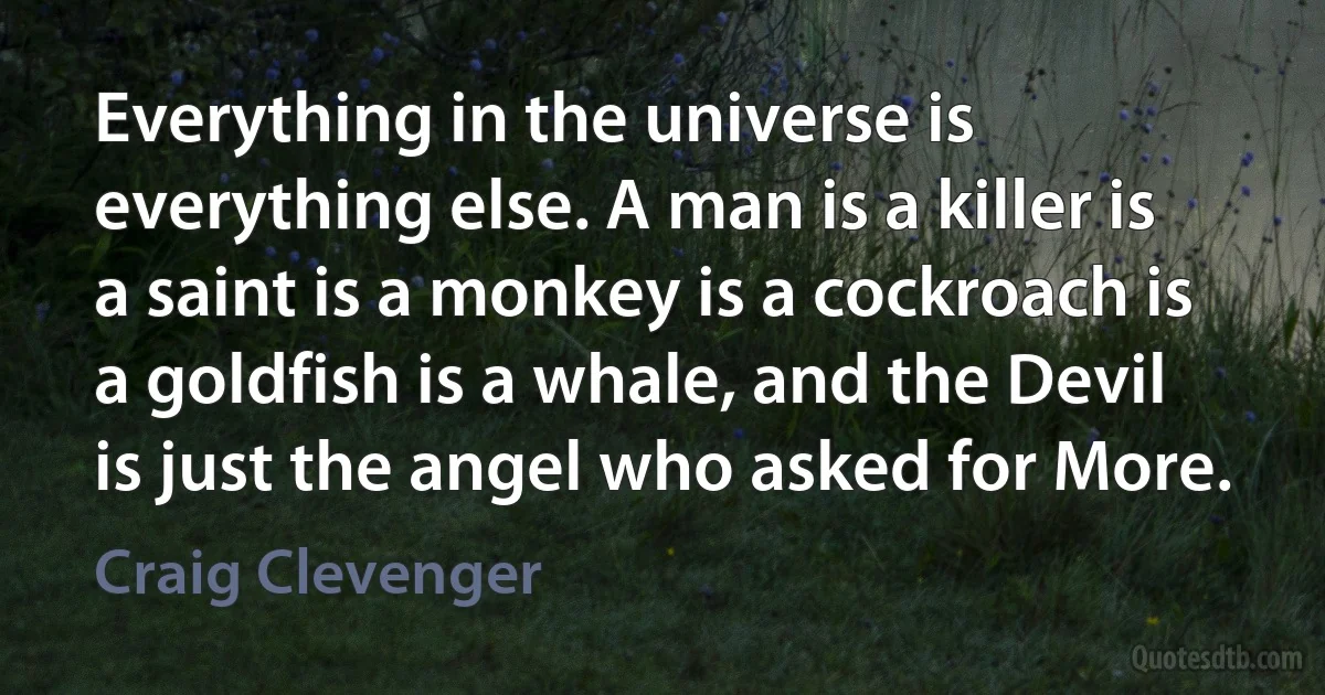 Everything in the universe is everything else. A man is a killer is a saint is a monkey is a cockroach is a goldfish is a whale, and the Devil is just the angel who asked for More. (Craig Clevenger)