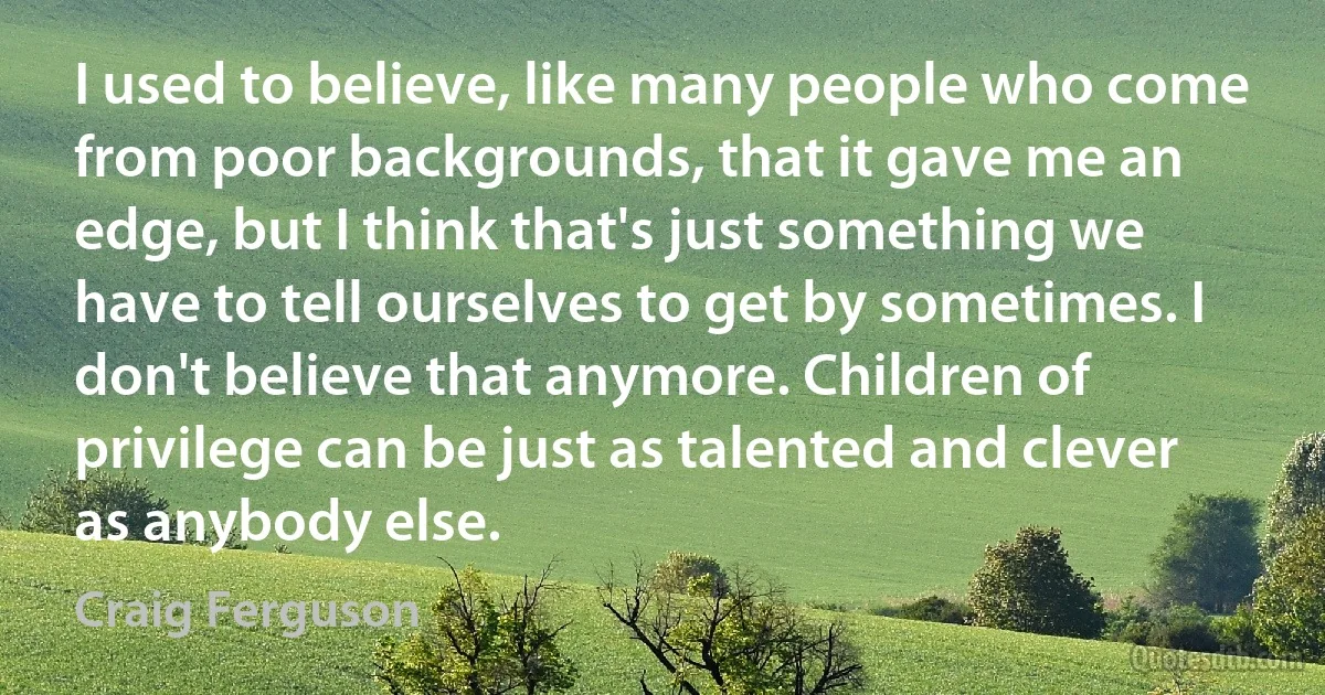 I used to believe, like many people who come from poor backgrounds, that it gave me an edge, but I think that's just something we have to tell ourselves to get by sometimes. I don't believe that anymore. Children of privilege can be just as talented and clever as anybody else. (Craig Ferguson)