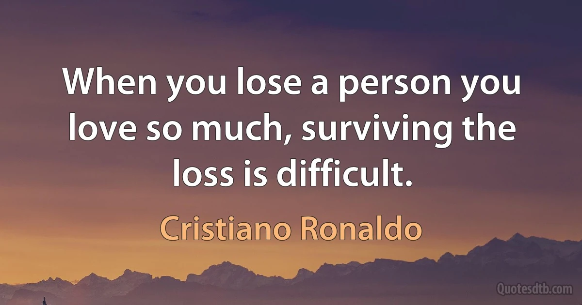 When you lose a person you love so much, surviving the loss is difficult. (Cristiano Ronaldo)