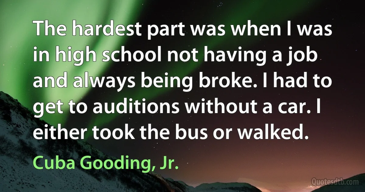 The hardest part was when I was in high school not having a job and always being broke. I had to get to auditions without a car. I either took the bus or walked. (Cuba Gooding, Jr.)