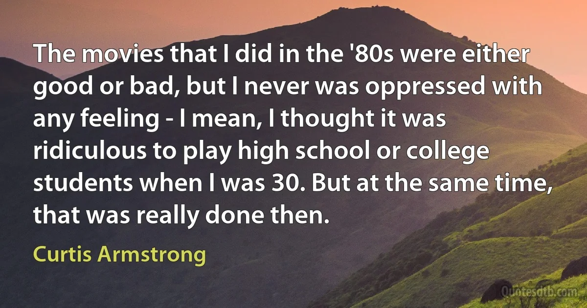 The movies that I did in the '80s were either good or bad, but I never was oppressed with any feeling - I mean, I thought it was ridiculous to play high school or college students when I was 30. But at the same time, that was really done then. (Curtis Armstrong)