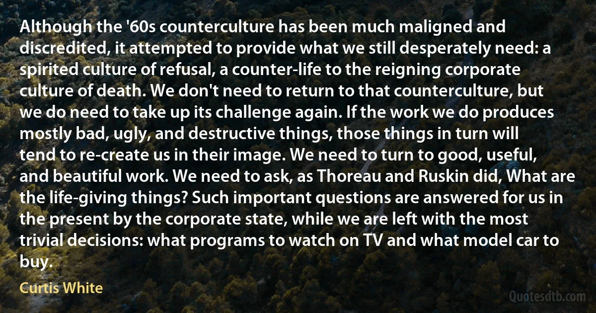 Although the '60s counterculture has been much maligned and discredited, it attempted to provide what we still desperately need: a spirited culture of refusal, a counter-life to the reigning corporate culture of death. We don't need to return to that counterculture, but we do need to take up its challenge again. If the work we do produces mostly bad, ugly, and destructive things, those things in turn will tend to re-create us in their image. We need to turn to good, useful, and beautiful work. We need to ask, as Thoreau and Ruskin did, What are the life-giving things? Such important questions are answered for us in the present by the corporate state, while we are left with the most trivial decisions: what programs to watch on TV and what model car to buy. (Curtis White)