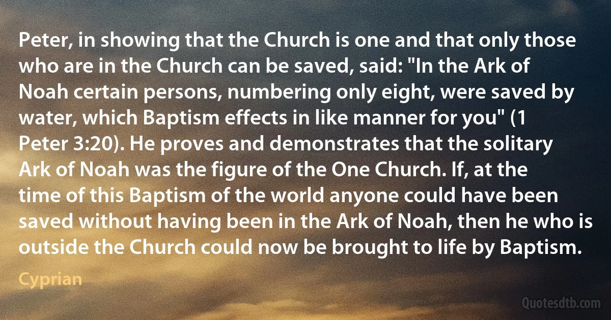 Peter, in showing that the Church is one and that only those who are in the Church can be saved, said: "In the Ark of Noah certain persons, numbering only eight, were saved by water, which Baptism effects in like manner for you" (1 Peter 3:20). He proves and demonstrates that the solitary Ark of Noah was the figure of the One Church. If, at the time of this Baptism of the world anyone could have been saved without having been in the Ark of Noah, then he who is outside the Church could now be brought to life by Baptism. (Cyprian)