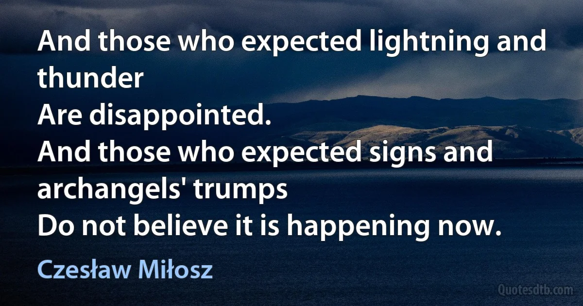 And those who expected lightning and thunder
Are disappointed.
And those who expected signs and archangels' trumps
Do not believe it is happening now. (Czesław Miłosz)