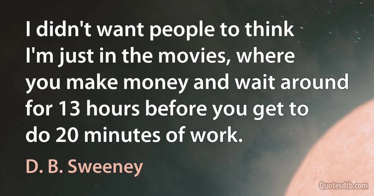 I didn't want people to think I'm just in the movies, where you make money and wait around for 13 hours before you get to do 20 minutes of work. (D. B. Sweeney)