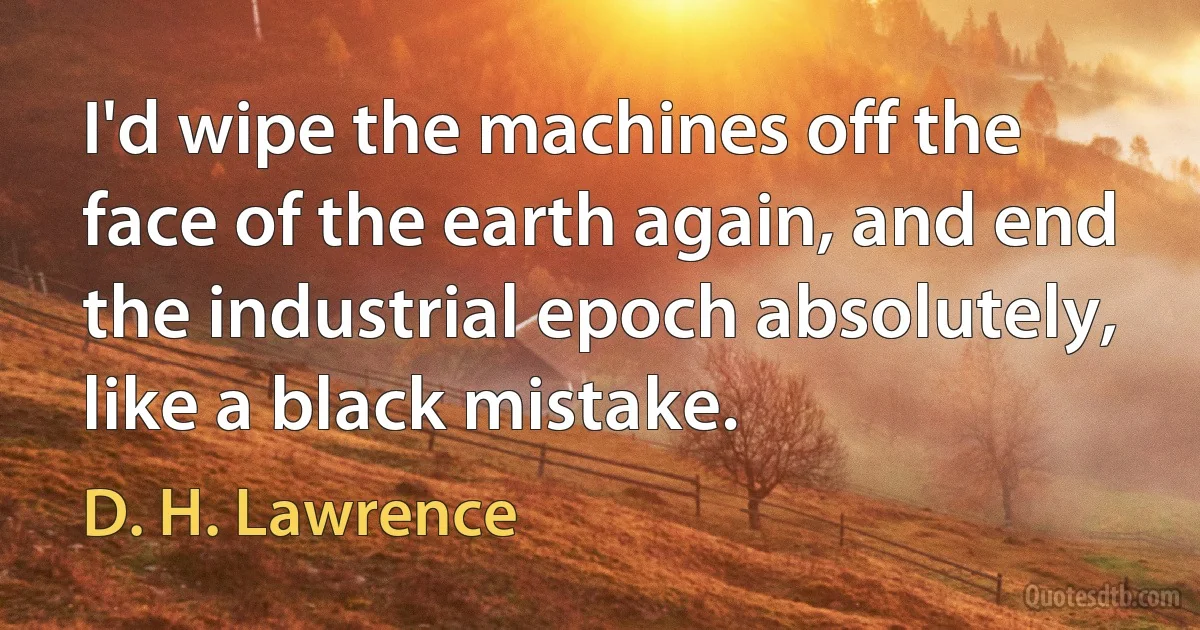 I'd wipe the machines off the face of the earth again, and end the industrial epoch absolutely, like a black mistake. (D. H. Lawrence)