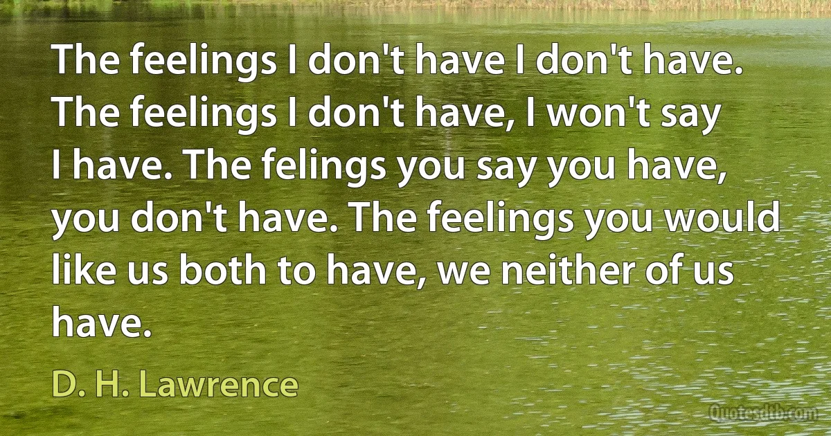 The feelings I don't have I don't have. The feelings I don't have, I won't say I have. The felings you say you have, you don't have. The feelings you would like us both to have, we neither of us have. (D. H. Lawrence)