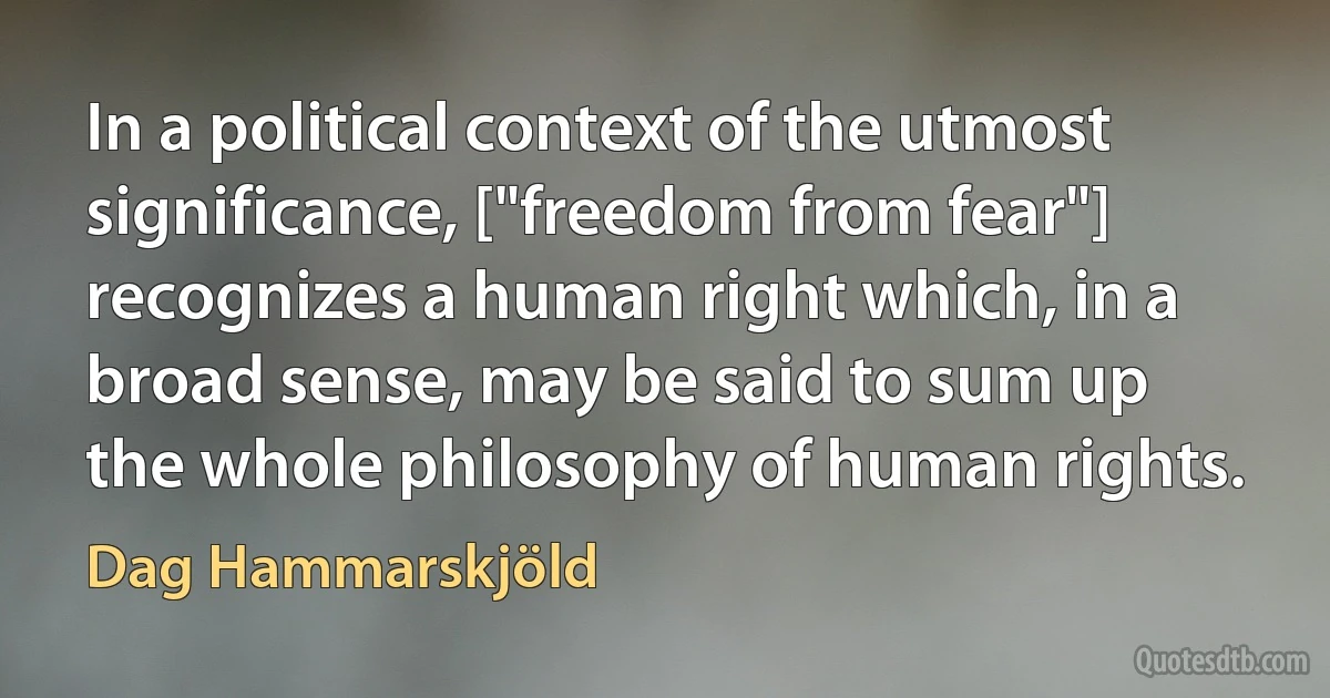 In a political context of the utmost significance, ["freedom from fear"] recognizes a human right which, in a broad sense, may be said to sum up the whole philosophy of human rights. (Dag Hammarskjöld)