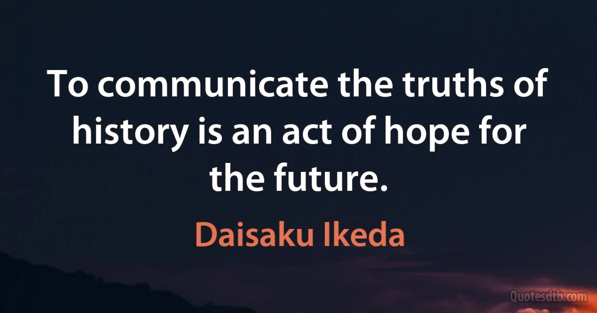 To communicate the truths of history is an act of hope for the future. (Daisaku Ikeda)