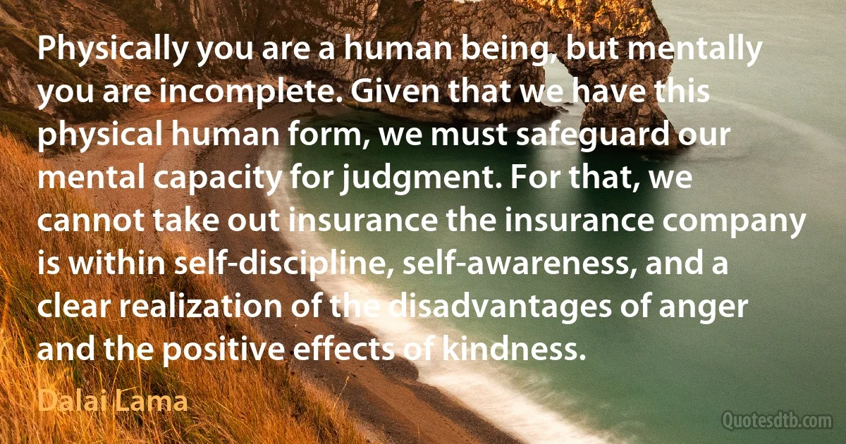 Physically you are a human being, but mentally you are incomplete. Given that we have this physical human form, we must safeguard our mental capacity for judgment. For that, we cannot take out insurance the insurance company is within self-discipline, self-awareness, and a clear realization of the disadvantages of anger and the positive effects of kindness. (Dalai Lama)