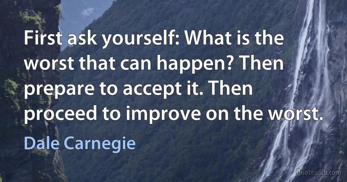 First ask yourself: What is the worst that can happen? Then prepare to accept it. Then proceed to improve on the worst. (Dale Carnegie)