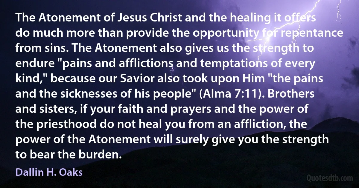 The Atonement of Jesus Christ and the healing it offers do much more than provide the opportunity for repentance from sins. The Atonement also gives us the strength to endure "pains and afflictions and temptations of every kind," because our Savior also took upon Him "the pains and the sicknesses of his people" (Alma 7:11). Brothers and sisters, if your faith and prayers and the power of the priesthood do not heal you from an affliction, the power of the Atonement will surely give you the strength to bear the burden. (Dallin H. Oaks)