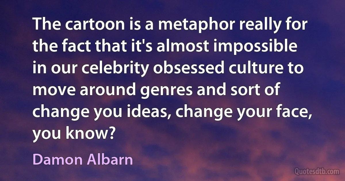 The cartoon is a metaphor really for the fact that it's almost impossible in our celebrity obsessed culture to move around genres and sort of change you ideas, change your face, you know? (Damon Albarn)